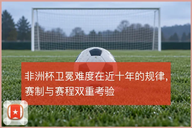 非洲杯卫冕难度在近十年的规律，赛制与赛程双重考验