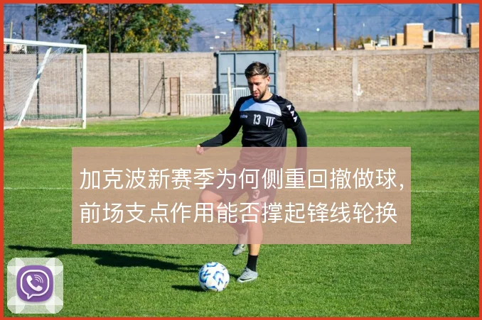 加克波新赛季为何侧重回撤做球,前场支点作用能否撑起锋线轮换