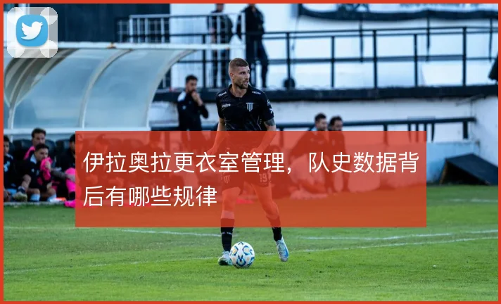 伊拉奥拉更衣室管理，队史数据背后有哪些规律