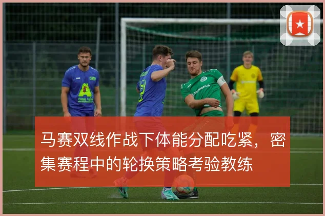马赛双线作战下体能分配吃紧,密集赛程中的轮换策略考验教练