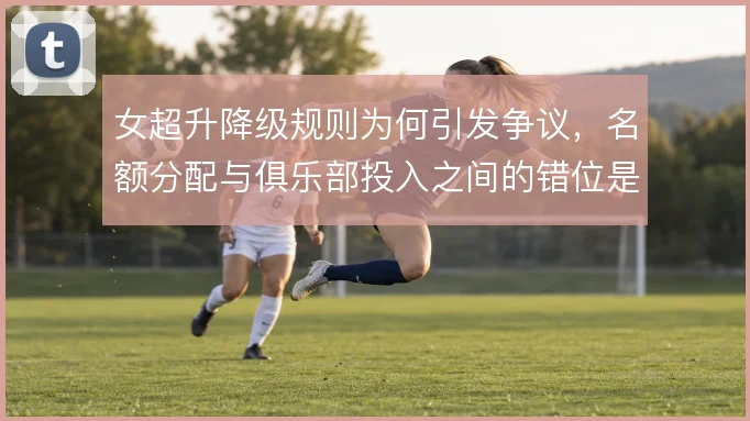 女超升降级规则为何引发争议，名额分配与俱乐部投入之间的错位是根源