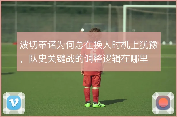波切蒂诺为何总在换人时机上犹豫,队史关键战的调整逻辑在哪里