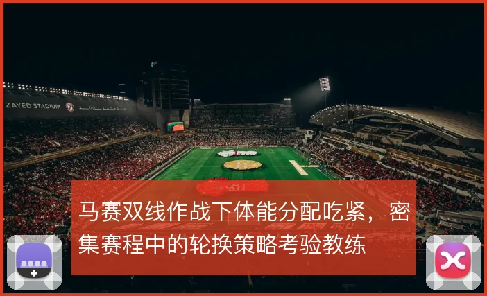 马赛双线作战下体能分配吃紧，密集赛程中的轮换策略考验教练