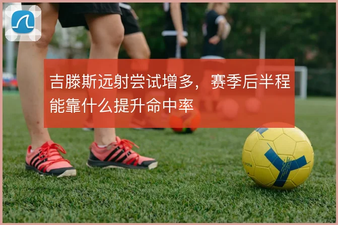 吉滕斯远射尝试增多，赛季后半程能靠什么提升命中率