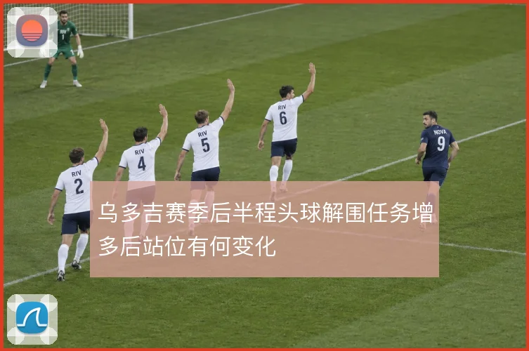 乌多吉赛季后半程头球解围任务增多后站位有何变化