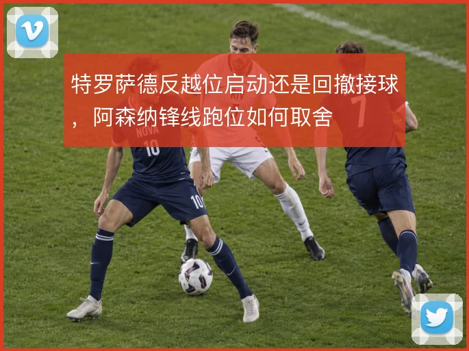 特罗萨德反越位启动还是回撤接球，阿森纳锋线跑位如何取舍
