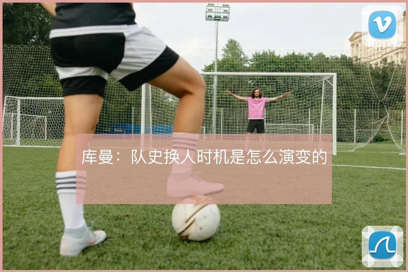 库曼：队史换人时机是怎么演变的