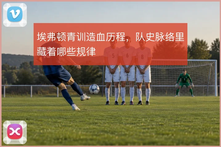 埃弗顿青训造血历程，队史脉络里藏着哪些规律