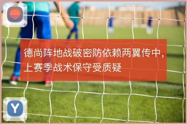 德尚阵地战破密防依赖两翼传中,上赛季战术保守受质疑