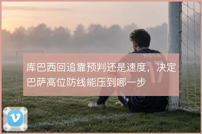 库巴西回追靠预判还是速度，决定巴萨高位防线能压到哪一步