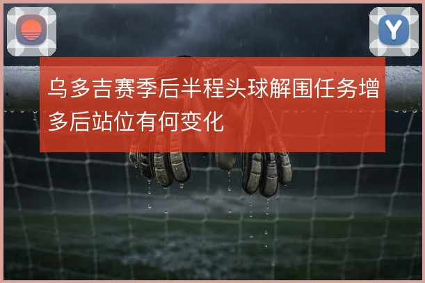 乌多吉赛季后半程头球解围任务增多后站位有何变化