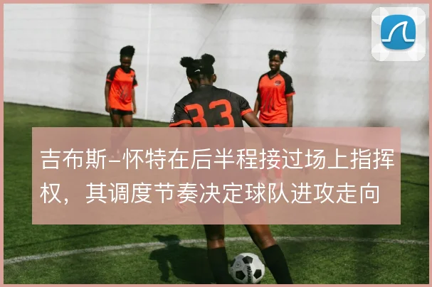 吉布斯-怀特在后半程接过场上指挥权,其调度节奏决定球队进攻走向